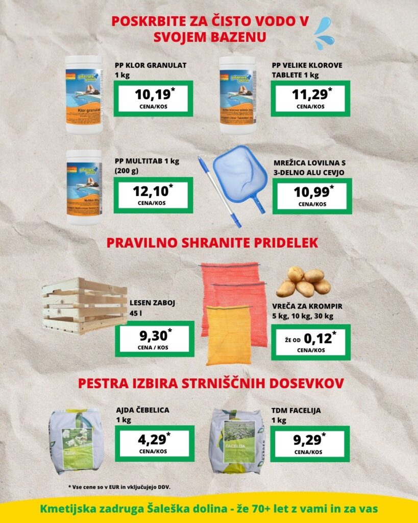 V vročih poletnih dneh poskrbite za čisto in prijetno vodo v domačem bazenu. V ponudbi najdete klor granulat, velike klorove tablete, multitab tablete ter mrežico za odstranjevanje nečistoč iz vode. Ko pride čas spravila pridelka, je pomembno tudi pravilno shranjevanje. Na voljo so leseni zaboji in vreče za krompir v različnih velikostih, ki vam bodo olajšali shranjevanje domačega pridelka. Po spravilu glavnih posevkov ne pozabite na strniščne dosevke. V avgustovski ponudbi najdete ajdo Čebelica in facelijo, ki pomagata zaščititi tla ter izboljšujeta njihovo rodovitnost. V vročih poletnih dneh poskrbite za čisto in prijetno vodo v domačem bazenu. V ponudbi najdete klor granulat, velike klorove tablete, multitab tablete ter mrežico za odstranjevanje nečistoč iz vode. Ko pride čas spravila pridelka, je pomembno tudi pravilno shranjevanje. Na voljo so leseni zaboji in vreče za krompir v različnih velikostih, ki vam bodo olajšali shranjevanje domačega pridelka. Po spravilu glavnih posevkov ne pozabite na strniščne dosevke. V avgustovski ponudbi najdete ajdo Čebelica in facelijo, ki pomagata zaščititi tla ter izboljšujeta njihovo rodovitnost.